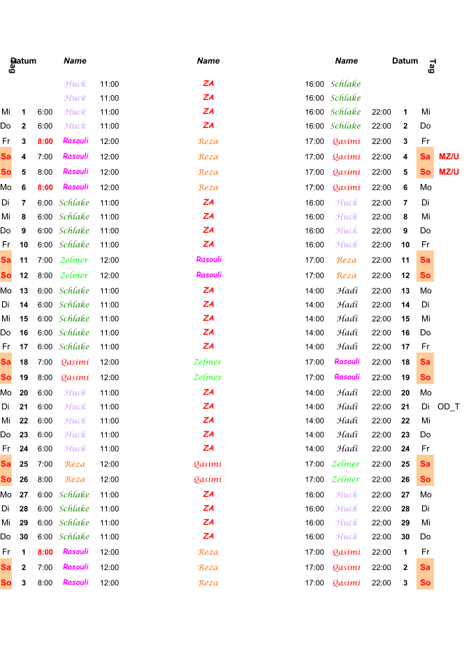 Tag Datum Name Name Name Datum Tag Huck 11:00 ZA 16:00 Schlake Huck 11:00 ZA 16:00 Schlake Mi 1 6:00 Huck 11:00 ZA 16:00 Schlake 22:00 1 Mi Do 2 6:00 Huck 11:00 ZA 16:00 Schlake 22:00 2 Do Fr 3 8:00 Rasouli 12:00 Reza 17:00 Qasimi 22:00 3 Fr Sa 4 7:00 Rasouli 12:00 Reza 17:00 Qasimi 22:00 4 Sa MZ/U So 5 8:00 Rasouli 12:00 Reza 17:00 Qasimi 22:00 5 So MZ/U Mo 6 8:00 Rasouli 12:00 Reza 17:00 Qasimi 22:00 6 Mo Di 7 6:00 Schlake 11:00 ZA 16:00 Huck 22:00 7 Di Mi 8 6:00 Schlake 11:00 ZA 16:00 Huck 22:00 8 Mi Do 9 6:00 Schlake 11:00 ZA 16:00 Huck 22:00 9 Do Fr 10 6:00 Schlake 11:00 ZA 16:00 Huck 22:00 10 Fr Sa 11 7:00 Zelmer 12:00 Rasouli 17:00 Reza 22:00 11 Sa So 12 8:00 Zelmer 12:00 Rasouli 17:00 Reza 22:00 12 So Mo 13 6:00 Schlake 11:00 ZA 14:00 Hadi 22:00 13 Mo Di 14 6:00 Schlake 11:00 ZA 14:00 Hadi 22:00 14 Di Mi 15 6:00 Schlake 11:00 ZA 14:00 Hadi 22:00 15 Mi Do 16 6:00 Schlake 11:00 ZA 14:00 Hadi 22:00 16 Do Fr 17 6:00 Schlake 11:00 ZA 14:00 Hadi 22:00 17 Fr Sa 18 7:00 Qasimi 12:00 Zelmer 17:00 Rasouli 22:00 18 Sa So 19 8:00 Qasimi 12:00 Zelmer 17:00 Rasouli 22:00 19 So Mo 20 6:00 Huck 11:00 ZA 14:00 Hadi 22:00 20 Mo Di 21 6:00 Huck 11:00 ZA 14:00 Hadi 22:00 21 Di OD_T Mi 22 6:00 Huck 11:00 ZA 14:00 Hadi 22:00 22 Mi Do 23 6:00 Huck 11:00 ZA 14:00 Hadi 22:00 23 Do Fr 24 6:00 Huck 11:00 ZA 14:00 Hadi 22:00 24 Fr Sa 25 7:00 Reza 12:00 Qasimi 17:00 Zelmer 22:00 25 Sa So 26 8:00 Reza 12:00 Qasimi 17:00 Zelmer 22:00 26 So Mo 27 6:00 Schlake 11:00 ZA 16:00 Huck 22:00 27 Mo Di 28 6:00 Schlake 11:00 ZA 16:00 Huck 22:00 28 Di Mi 29 6:00 Schlake 11:00 ZA 16:00 Huck 22:00 29 Mi Do 30 6:00 Schlake 11:00 ZA 16:00 Huck 22:00 30 Do Fr 1 8:00 Rasouli 12:00 Reza 17:00 Qasimi 22:00 1 Fr Sa 2 7:00 Rasouli 12:00 Reza 17:00 Qasimi 22:00 2 Sa So 3 8:00 Rasouli 12:00 Reza 17:00 Qasimi 22:00 3 So