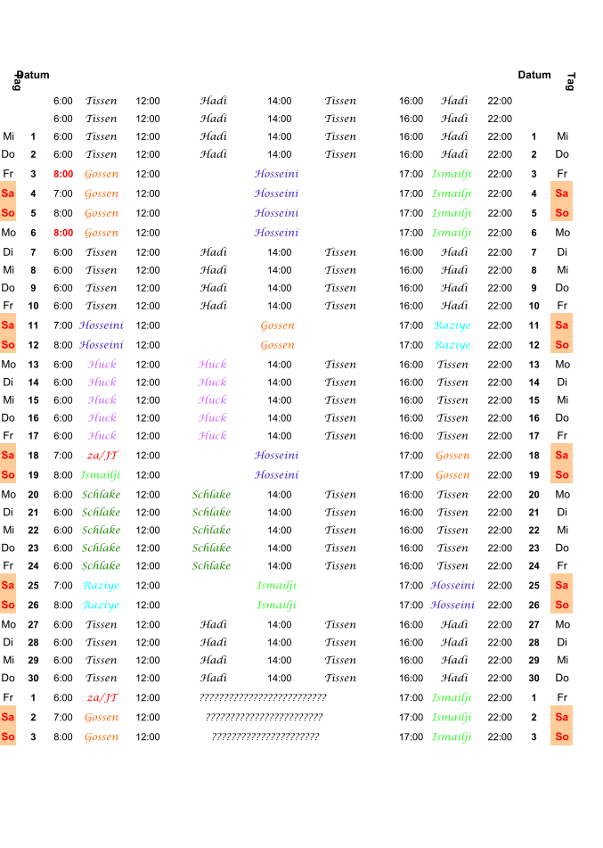 Tag Datum Datum Tag 6:00 Tissen 12:00 Hadi 14:00 Tissen 16:00 Hadi 22:00 6:00 Tissen 12:00 Hadi 14:00 Tissen 16:00 Hadi 22:00 Mi 1 6:00 Tissen 12:00 Hadi 14:00 Tissen 16:00 Hadi 22:00 1 Mi Do 2 6:00 Tissen 12:00 Hadi 14:00 Tissen 16:00 Hadi 22:00 2 Do Fr 3 8:00 Gossen 12:00 Hosseini 17:00 Ismailji 22:00 3 Fr Sa 4 7:00 Gossen 12:00 Hosseini 17:00 Ismailji 22:00 4 Sa So 5 8:00 Gossen 12:00 Hosseini 17:00 Ismailji 22:00 5 So Mo 6 8:00 Gossen 12:00 Hosseini 17:00 Ismailji 22:00 6 Mo Di 7 6:00 Tissen 12:00 Hadi 14:00 Tissen 16:00 Hadi 22:00 7 Di Mi 8 6:00 Tissen 12:00 Hadi 14:00 Tissen 16:00 Hadi 22:00 8 Mi Do 9 6:00 Tissen 12:00 Hadi 14:00 Tissen 16:00 Hadi 22:00 9 Do Fr 10 6:00 Tissen 12:00 Hadi 14:00 Tissen 16:00 Hadi 22:00 10 Fr Sa 11 7:00 Hosseini 12:00 Gossen 17:00 Raziye 22:00 11 Sa So 12 8:00 Hosseini 12:00 Gossen 17:00 Raziye 22:00 12 So Mo 13 6:00 Huck 12:00 Huck 14:00 Tissen 16:00 Tissen 22:00 13 Mo Di 14 6:00 Huck 12:00 Huck 14:00 Tissen 16:00 Tissen 22:00 14 Di Mi 15 6:00 Huck 12:00 Huck 14:00 Tissen 16:00 Tissen 22:00 15 Mi Do 16 6:00 Huck 12:00 Huck 14:00 Tissen 16:00 Tissen 22:00 16 Do Fr 17 6:00 Huck 12:00 Huck 14:00 Tissen 16:00 Tissen 22:00 17 Fr Sa 18 7:00 za/JT 12:00 Hosseini 17:00 Gossen 22:00 18 Sa So 19 8:00 Ismailji 12:00 Hosseini 17:00 Gossen 22:00 19 So Mo 20 6:00 Schlake 12:00 Schlake 14:00 Tissen 16:00 Tissen 22:00 20 Mo Di 21 6:00 Schlake 12:00 Schlake 14:00 Tissen 16:00 Tissen 22:00 21 Di Mi 22 6:00 Schlake 12:00 Schlake 14:00 Tissen 16:00 Tissen 22:00 22 Mi Do 23 6:00 Schlake 12:00 Schlake 14:00 Tissen 16:00 Tissen 22:00 23 Do Fr 24 6:00 Schlake 12:00 Schlake 14:00 Tissen 16:00 Tissen 22:00 24 Fr Sa 25 7:00 Raziye 12:00 Ismailji 17:00 Hosseini 22:00 25 Sa So 26 8:00 Raziye 12:00 Ismailji 17:00 Hosseini 22:00 26 So Mo 27 6:00 Tissen 12:00 Hadi 14:00 Tissen 16:00 Hadi 22:00 27 Mo Di 28 6:00 Tissen 12:00 Hadi 14:00 Tissen 16:00 Hadi 22:00 28 Di Mi 29 6:00 Tissen 12:00 Hadi 14:00 Tissen 16:00 Hadi 22:00 29 Mi Do 30 6:00 Tissen 12:00 Hadi 14:00 Tissen 16:00 Hadi 22:00 30 Do Fr 1 6:00 za/JT 12:00 ?????????????????????????? 17:00 Ismailji 22:00 1 Fr Sa 2 7:00 Gossen 12:00 ???????????????????????? 17:00 Ismailji 22:00 2 Sa So 3 8:00 Gossen 12:00 ?????????????????????? 17:00 Ismailji 22:00 3 So