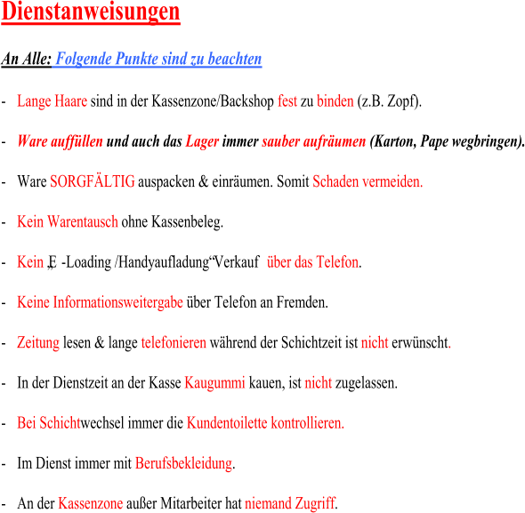 Dienstanweisungen An Alle: Folgende Punkte  sind  zu  beachten - Lange Haare sind  in der Kassen z one/Backshop  fest zu  binden (z.B. Zopf). - Ware auffüllen und auch  das Lager immer  sauber aufräumen (Karton, Pape wegbringen) . - W are  SO RGFÄLTIG auspacken & einräumen . Somit  Schaden vermeiden . - Kein Warentausch ohne Kassenbeleg. - Kein „E - Loading /Handyaufladung“ Verkauf  über  das  Telefon . - Keine Informationsweitergabe über Telefon an Fremden. - Zeitung lesen & lange  t elefonieren während der Schichtzeit ist  nicht  erwünscht . - In der Dienstzeit an der Kasse  Kaugummi kauen , ist  nicht  zugelassen . - Bei Schicht wechsel immer die  Kundentoilette kontrollieren. - Im  Dienst immer mit  Berufsbekleidung . - An der  Kassenzone außer Mitarbeiter hat  n iemand Z ugriff .